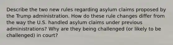 Describe the two new rules regarding asylum claims proposed by the Trump administration. How do these rule changes differ from the way the U.S. handled asylum claims under previous administrations? Why are they being challenged (or likely to be challenged) in court?