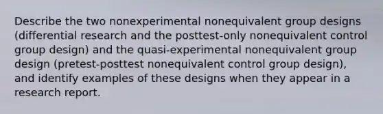 Describe the two nonexperimental nonequivalent group designs (differential research and the posttest-only nonequivalent control group design) and the quasi-experimental nonequivalent group design (pretest-posttest nonequivalent control group design), and identify examples of these designs when they appear in a research report.