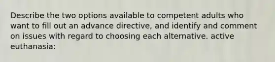 Describe the two options available to competent adults who want to fill out an advance directive, and identify and comment on issues with regard to choosing each alternative. active euthanasia: