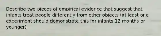 Describe two pieces of empirical evidence that suggest that infants treat people differently from other objects (at least one experiment should demonstrate this for infants 12 months or younger)