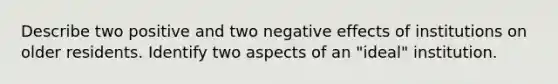 Describe two positive and two negative effects of institutions on older residents. Identify two aspects of an "ideal" institution.