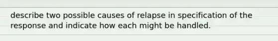 describe two possible causes of relapse in specification of the response and indicate how each might be handled.