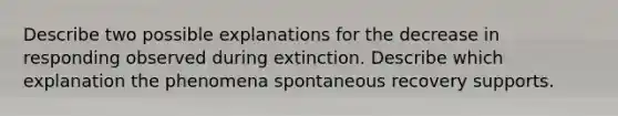 Describe two possible explanations for the decrease in responding observed during extinction. Describe which explanation the phenomena spontaneous recovery supports.