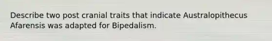 Describe two post cranial traits that indicate Australopithecus Afarensis was adapted for Bipedalism.