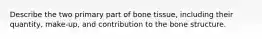 Describe the two primary part of bone tissue, including their quantity, make-up, and contribution to the bone structure.