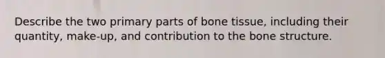 Describe the two primary parts of bone tissue, including their quantity, make-up, and contribution to the bone structure.