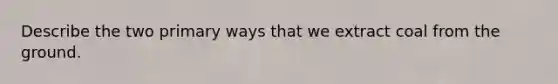 Describe the two primary ways that we extract coal from the ground.