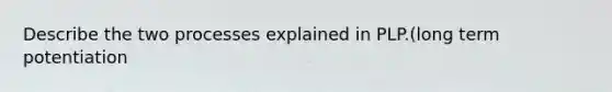 Describe the two processes explained in PLP.(long term potentiation