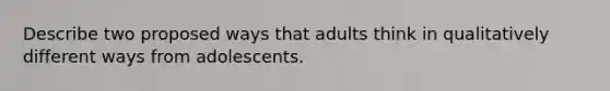 Describe two proposed ways that adults think in qualitatively different ways from adolescents.