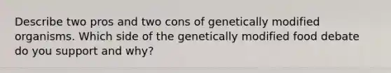 Describe two pros and two cons of genetically modified organisms. Which side of the genetically modified food debate do you support and why?