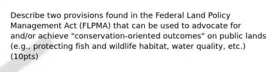 Describe two provisions found in the Federal Land Policy Management Act (FLPMA) that can be used to advocate for and/or achieve "conservation-oriented outcomes" on public lands (e.g., protecting fish and wildlife habitat, water quality, etc.) (10pts)