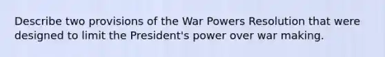 Describe two provisions of the War Powers Resolution that were designed to limit the President's power over war making.