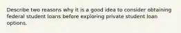 Describe two reasons why it is a good idea to consider obtaining federal student loans before exploring private student loan options.
