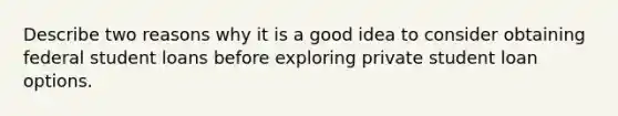 Describe two reasons why it is a good idea to consider obtaining federal student loans before exploring private student loan options.