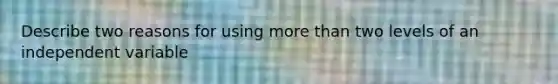 Describe two reasons for using more than two levels of an independent variable