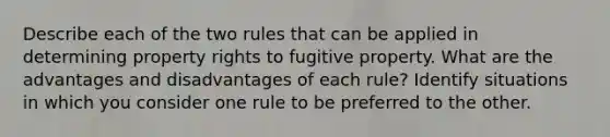 Describe each of the two rules that can be applied in determining property rights to fugitive property. What are the advantages and disadvantages of each rule? Identify situations in which you consider one rule to be preferred to the other.