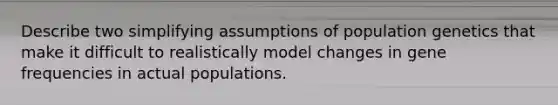 Describe two simplifying assumptions of population genetics that make it difficult to realistically model changes in gene frequencies in actual populations.