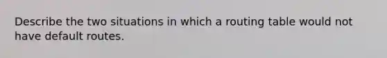 Describe the two situations in which a routing table would not have default routes.