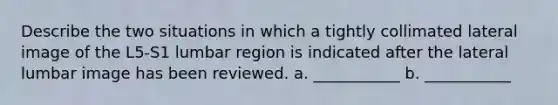 Describe the two situations in which a tightly collimated lateral image of the L5-S1 lumbar region is indicated after the lateral lumbar image has been reviewed. a. ___________ b. ___________