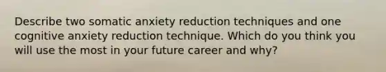 Describe two somatic anxiety reduction techniques and one cognitive anxiety reduction technique. Which do you think you will use the most in your future career and why?