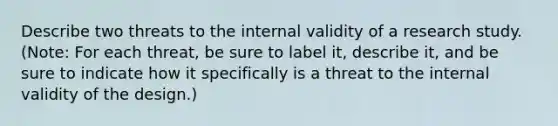 Describe two threats to the internal validity of a research study. (Note: For each threat, be sure to label it, describe it, and be sure to indicate how it specifically is a threat to the internal validity of the design.)