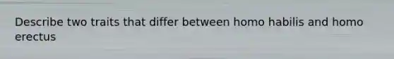 Describe two traits that differ between homo habilis and homo erectus