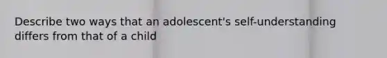 Describe two ways that an adolescent's self-understanding differs from that of a child