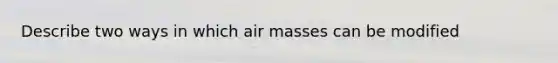 Describe two ways in which air masses can be modified