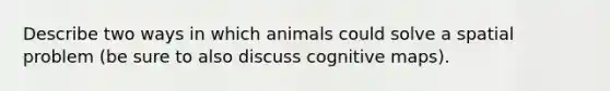 Describe two ways in which animals could solve a spatial problem (be sure to also discuss cognitive maps).