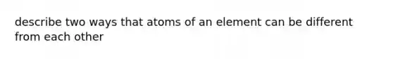 describe two ways that atoms of an element can be different from each other