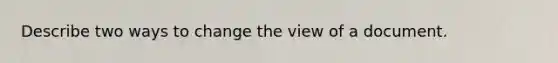 Describe two ways to change the view of a document.