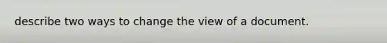 describe two ways to change the view of a document.