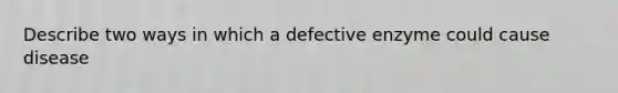 Describe two ways in which a defective enzyme could cause disease