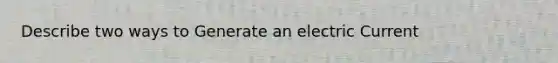 Describe two ways to Generate an electric Current