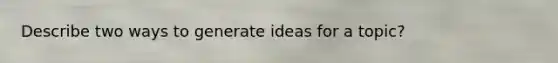 Describe two ways to generate ideas for a topic?