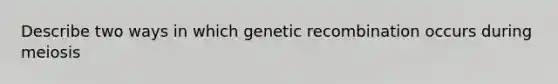 Describe two ways in which genetic recombination occurs during meiosis