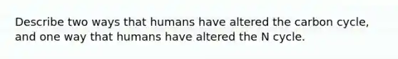 Describe two ways that humans have altered <a href='https://www.questionai.com/knowledge/kMvxsmmBPd-the-carbon-cycle' class='anchor-knowledge'>the carbon cycle</a>, and one way that humans have altered the N cycle.