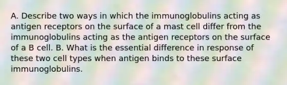 A. Describe two ways in which the immunoglobulins acting as antigen receptors on the surface of a mast cell differ from the immunoglobulins acting as the antigen receptors on the surface of a B cell. B. What is the essential difference in response of these two cell types when antigen binds to these surface immunoglobulins.