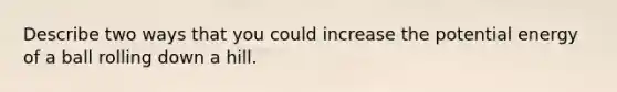 Describe two ways that you could increase the potential energy of a ball rolling down a hill.