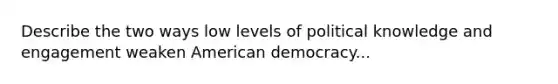 Describe the two ways low levels of political knowledge and engagement weaken American democracy...