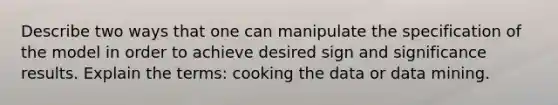 Describe two ways that one can manipulate the specification of the model in order to achieve desired sign and significance results. Explain the terms: cooking the data or data mining.