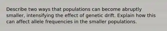 Describe two ways that populations can become abruptly smaller, intensifying the effect of genetic drift. Explain how this can affect allele frequencies in the smaller populations.