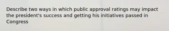 Describe two ways in which public approval ratings may impact the president's success and getting his initiatives passed in Congress