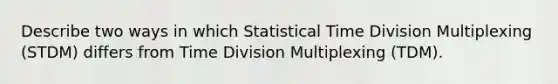 Describe two ways in which Statistical Time Division Multiplexing (STDM) differs from Time Division Multiplexing (TDM).