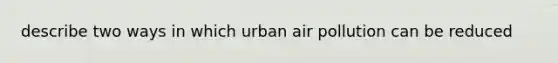 describe two ways in which urban air pollution can be reduced