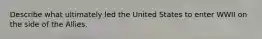 Describe what ultimately led the United States to enter WWII on the side of the Allies.