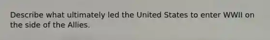 Describe what ultimately led the United States to enter WWII on the side of <a href='https://www.questionai.com/knowledge/kAL0udV9XV-the-all' class='anchor-knowledge'>the all</a>ies.