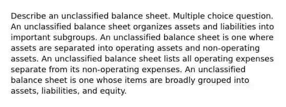 Describe an unclassified balance sheet. Multiple choice question. An unclassified balance sheet organizes assets and liabilities into important subgroups. An unclassified balance sheet is one where assets are separated into operating assets and non-operating assets. An unclassified balance sheet lists all operating expenses separate from its non-operating expenses. An unclassified balance sheet is one whose items are broadly grouped into assets, liabilities, and equity.