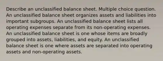 Describe an unclassified balance sheet. Multiple choice question. An unclassified balance sheet organizes assets and liabilities into important subgroups. An unclassified balance sheet lists all operating expenses separate from its non-operating expenses. An unclassified balance sheet is one whose items are broadly grouped into assets, liabilities, and equity. An unclassified balance sheet is one where assets are separated into operating assets and non-operating assets.