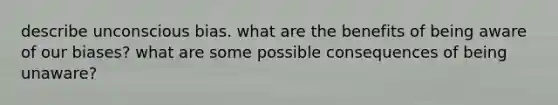 describe unconscious bias. what are the benefits of being aware of our biases? what are some possible consequences of being unaware?